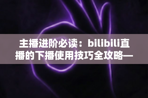主播进阶必读:bilibili直播的下播使用技巧全攻略——让每一场直播都完美收官的运营指南 主播进阶必读:bilibili直播的下播使用技巧全攻略——让每一场直播都完美收官的运营指南