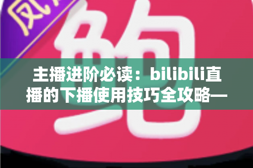 主播进阶必读:bilibili直播的下播使用技巧全攻略——让每一场直播都完美收官的运营指南 主播进阶必读:bilibili直播的下播使用技巧全攻略——让每一场直播都完美收官的运营指南