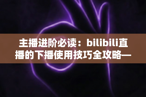 主播进阶必读:bilibili直播的下播使用技巧全攻略——让每一场直播都完美收官的运营指南 主播进阶必读:bilibili直播的下播使用技巧全攻略——让每一场直播都完美收官的运营指南