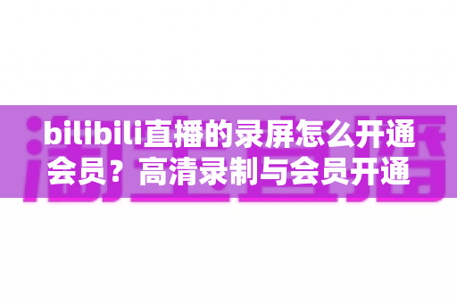 bilibili直播的录屏怎么开通会员？高清录制与会员开通一站式全攻略
