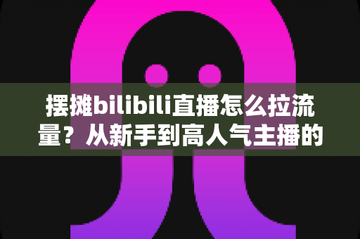 摆摊bilibili直播怎么拉流量?从新手到高人气主播的实战引流全攻略 摆摊bilibili直播怎么拉流量?从新手到高人气主播的实战引流全攻略