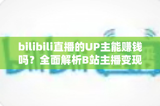 bilibili直播的UP主能赚钱吗?全面解析B站主播变现途径与真实收入水平 bilibili直播的UP主能赚钱吗?全面解析B站主播变现途径与真实收入水平