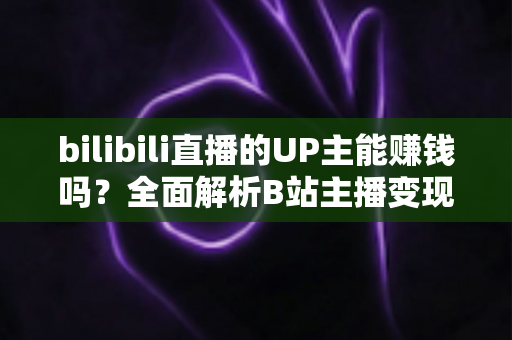 bilibili直播的UP主能赚钱吗?全面解析B站主播变现途径与真实收入水平 bilibili直播的UP主能赚钱吗?全面解析B站主播变现途径与真实收入水平