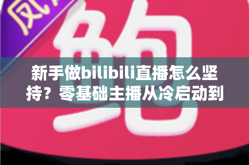 新手做bilibili直播怎么坚持？零基础主播从冷启动到稳定开播的全流程实战指南