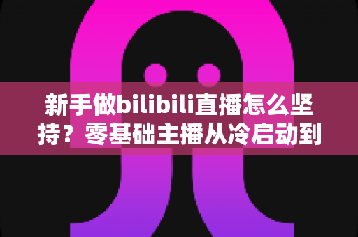 新手做bilibili直播怎么坚持？零基础主播从冷启动到稳定开播的全流程实战指南