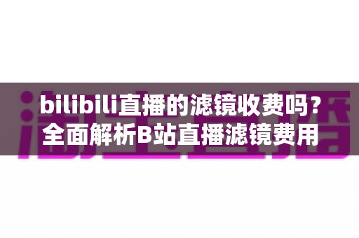 bilibili直播的滤镜收费吗?全面解析B站直播滤镜费用与免费使用攻略 bilibili直播的滤镜收费吗?全面解析B站直播滤镜费用与免费使用攻略