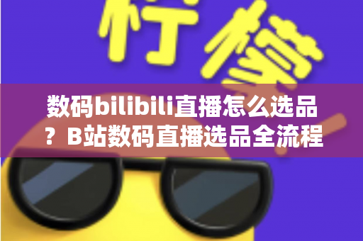 数码bilibili直播怎么选品?B站数码直播选品全流程实战指南,助你快速提升转化率 数码bilibili直播怎么选品?B站数码直播选品全流程实战指南,助你快速提升转化率