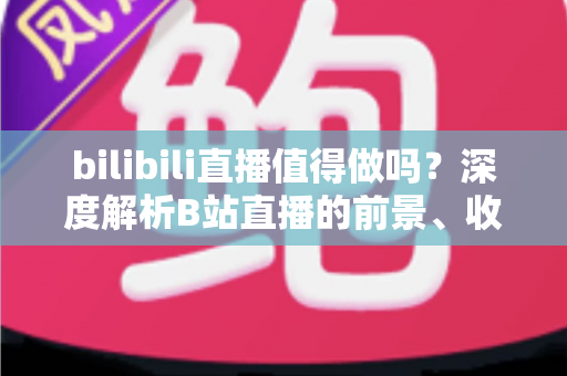 bilibili直播值得做吗?深度解析B站直播的前景、收益与新手入行全攻略 bilibili直播值得做吗?深度解析B站直播的前景、收益与新手入行全攻略