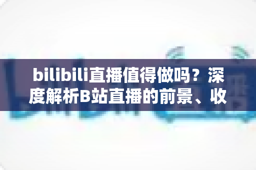 bilibili直播值得做吗?深度解析B站直播的前景、收益与新手入行全攻略 bilibili直播值得做吗?深度解析B站直播的前景、收益与新手入行全攻略