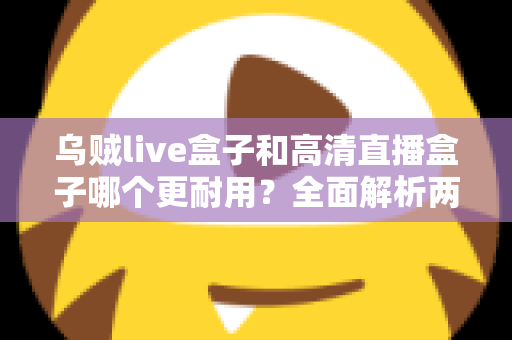 乌贼live盒子和高清直播盒子哪个更耐用？全面解析两大直播盒子的使用寿命与选购攻略