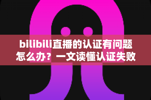 bilibili直播的认证有问题怎么办?一文读懂认证失败原因与快速解决全攻略 bilibili直播的认证有问题怎么办?一文读懂认证失败原因与快速解决全攻略