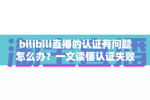 bilibili直播的认证有问题怎么办?一文读懂认证失败原因与快速解决全攻略 bilibili直播的认证有问题怎么办?一文读懂认证失败原因与快速解决全攻略