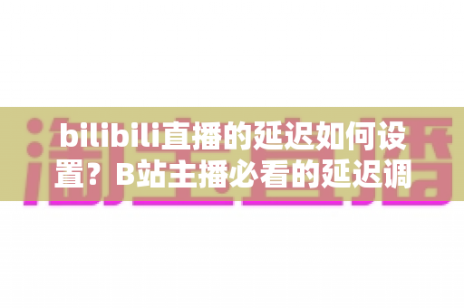 bilibili直播的延迟如何设置?B站主播必看的延迟调整全攻略与实操技巧详解 bilibili直播的延迟如何设置?B站主播必看的延迟调整全攻略与实操技巧详解