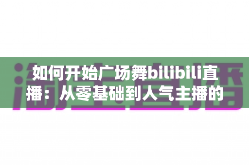 如何开始广场舞bilibili直播:从零基础到人气主播的完整实战指南 如何开始广场舞bilibili直播:从零基础到人气主播的完整实战指南