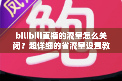 bilibili直播的流量怎么关闭？超详细的省流量设置教程，帮你告别流量焦虑