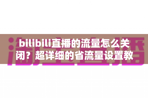 bilibili直播的流量怎么关闭？超详细的省流量设置教程，帮你告别流量焦虑