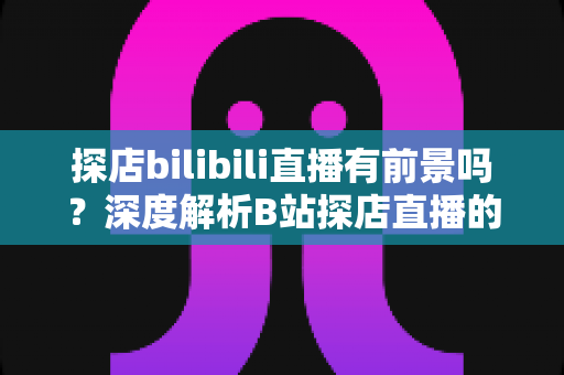 探店bilibili直播有前景吗？深度解析B站探店直播的机遇、挑战与变现路径