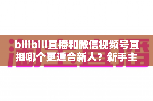 bilibili直播和微信视频号直播哪个更适合新人？新手主播选平台避坑指南与深度对比分析