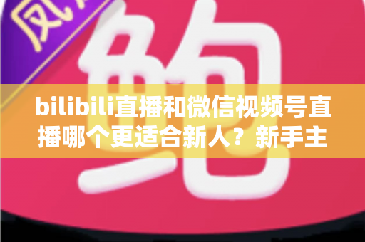 bilibili直播和微信视频号直播哪个更适合新人？新手主播选平台避坑指南与深度对比分析