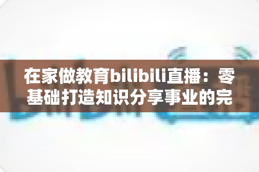 在家做教育bilibili直播:零基础打造知识分享事业的完整指南 在家做教育bilibili直播:零基础打造知识分享事业的完整指南
