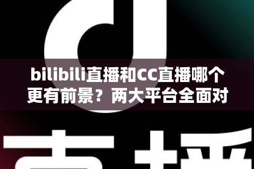 bilibili直播和CC直播哪个更有前景？两大平台全面对比与未来趋势深度解析