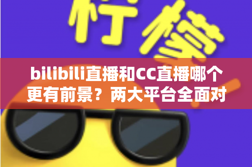 bilibili直播和CC直播哪个更有前景？两大平台全面对比与未来趋势深度解析
