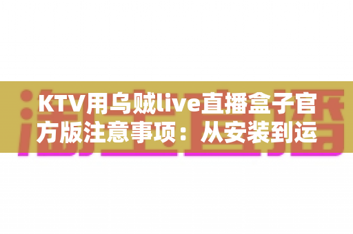 KTV用乌贼live直播盒子官方版注意事项：从安装到运营的全方位合规避坑指南