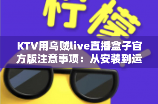 KTV用乌贼live直播盒子官方版注意事项：从安装到运营的全方位合规避坑指南