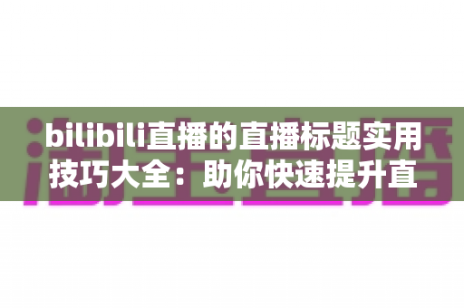 bilibili直播的直播标题实用技巧大全:助你快速提升直播间点击率与人气的完整指南 bilibili直播的直播标题实用技巧大全:助你快速提升直播间点击率与人气的完整指南