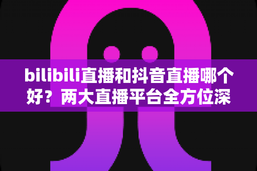 bilibili直播和抖音直播哪个好?两大直播平台全方位深度对比指南 bilibili直播和抖音直播哪个好?两大直播平台全方位深度对比指南