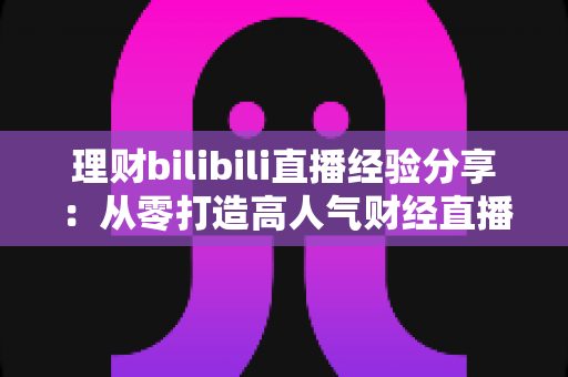 理财bilibili直播经验分享:从零打造高人气财经直播间的实战指南 理财bilibili直播经验分享:从零打造高人气财经直播间的实战指南