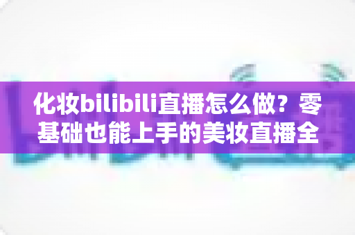 化妆bilibili直播怎么做？零基础也能上手的美妆直播全流程实战指南