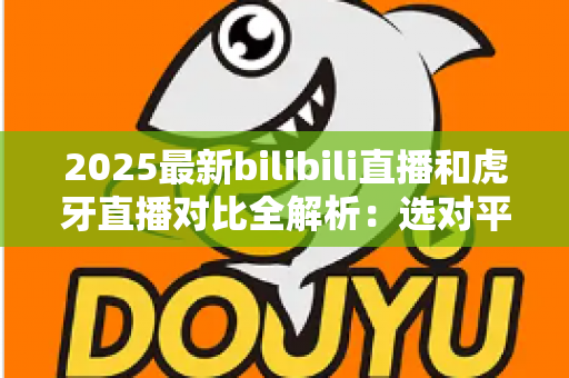 2025最新bilibili直播和虎牙直播对比全解析:选对平台看直播、做主播更轻松 2025最新bilibili直播和虎牙直播对比全解析:选对平台看直播、做主播更轻松