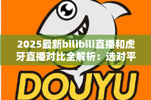 2025最新bilibili直播和虎牙直播对比全解析:选对平台看直播、做主播更轻松 2025最新bilibili直播和虎牙直播对比全解析:选对平台看直播、做主播更轻松
