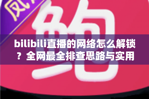 bilibili直播的网络怎么解锁?全网最全排查思路与实用解决方案 bilibili直播的网络怎么解锁?全网最全排查思路与实用解决方案