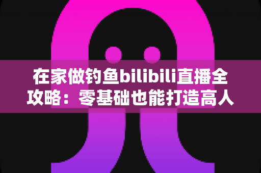 在家做钓鱼bilibili直播全攻略:零基础也能打造高人气钓鱼直播间 在家做钓鱼bilibili直播全攻略:零基础也能打造高人气钓鱼直播间