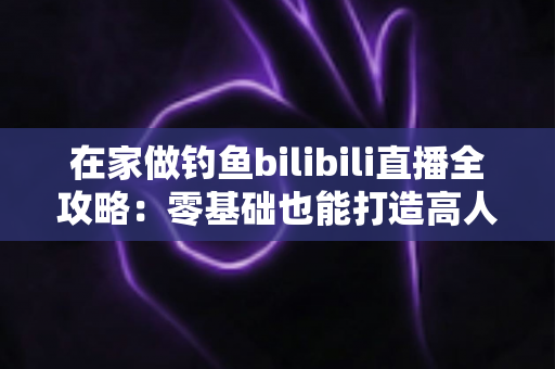 在家做钓鱼bilibili直播全攻略:零基础也能打造高人气钓鱼直播间 在家做钓鱼bilibili直播全攻略:零基础也能打造高人气钓鱼直播间
