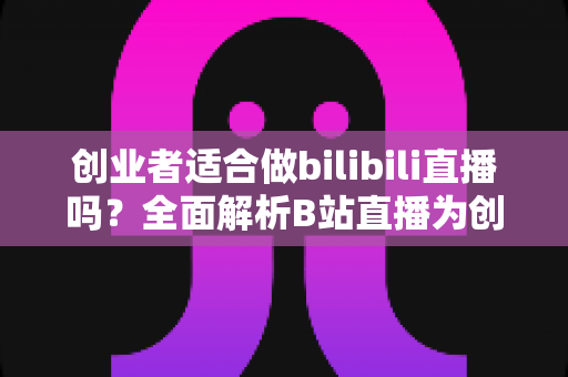 创业者适合做bilibili直播吗？全面解析B站直播为创业者带来的流量红利与实战价值