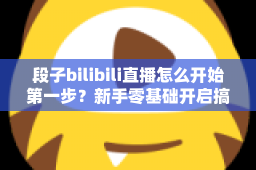 段子bilibili直播怎么开始第一步？新手零基础开启搞笑直播的完整通关攻略