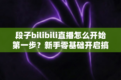 段子bilibili直播怎么开始第一步？新手零基础开启搞笑直播的完整通关攻略
