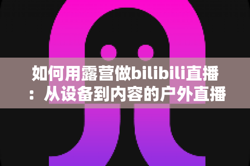 如何用露营做bilibili直播:从设备到内容的户外直播实战全攻略 如何用露营做bilibili直播:从设备到内容的户外直播实战全攻略