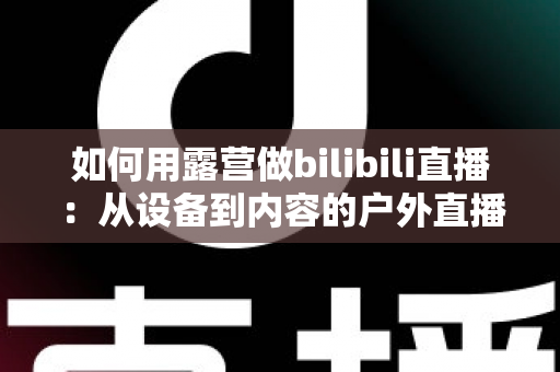 如何用露营做bilibili直播:从设备到内容的户外直播实战全攻略 如何用露营做bilibili直播:从设备到内容的户外直播实战全攻略