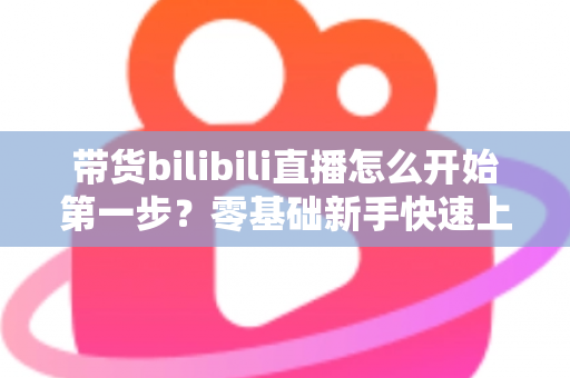 带货bilibili直播怎么开始第一步?零基础新手快速上手B站直播带货的完整指南 带货bilibili直播怎么开始第一步?零基础新手快速上手B站直播带货的完整指南