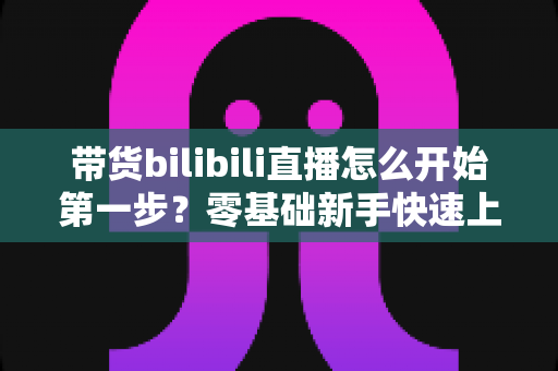 带货bilibili直播怎么开始第一步?零基础新手快速上手B站直播带货的完整指南 带货bilibili直播怎么开始第一步?零基础新手快速上手B站直播带货的完整指南