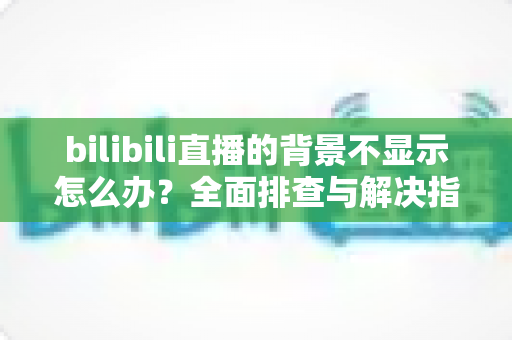 bilibili直播的背景不显示怎么办？全面排查与解决指南，助你快速恢复直播间颜值