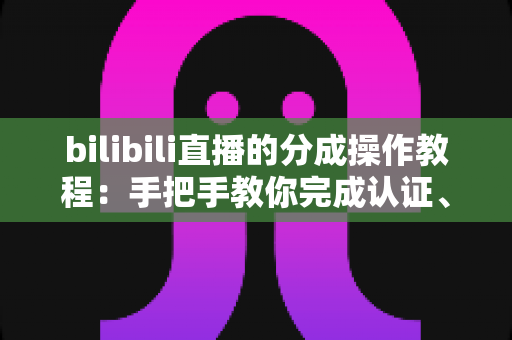 bilibili直播的分成操作教程：手把手教你完成认证、签约与收益提现全流程