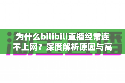 为什么bilibili直播经常连不上网?深度解析原因与高效解决指南 为什么bilibili直播经常连不上网?深度解析原因与高效解决指南
