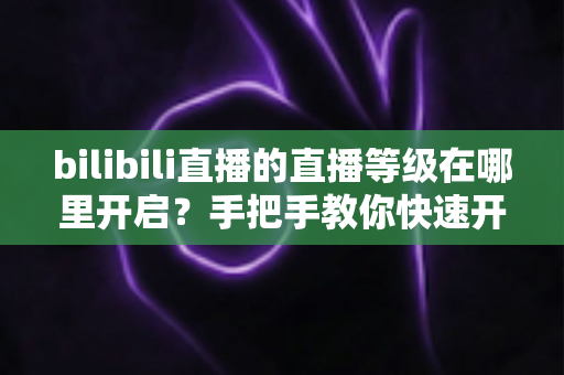 bilibili直播的直播等级在哪里开启?手把手教你快速开启等级体系与高效升级的完整实用攻略 bilibili直播的直播等级在哪里开启?手把手教你快速开启等级体系与高效升级的完整实用攻略