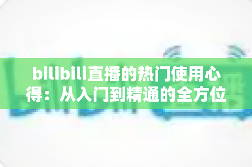 bilibili直播的热门使用心得：从入门到精通的全方位实战指南