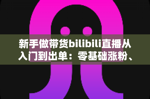 新手做带货bilibili直播从入门到出单:零基础涨粉、选品与话术实战全攻略 新手做带货bilibili直播从入门到出单:零基础涨粉、选品与话术实战全攻略